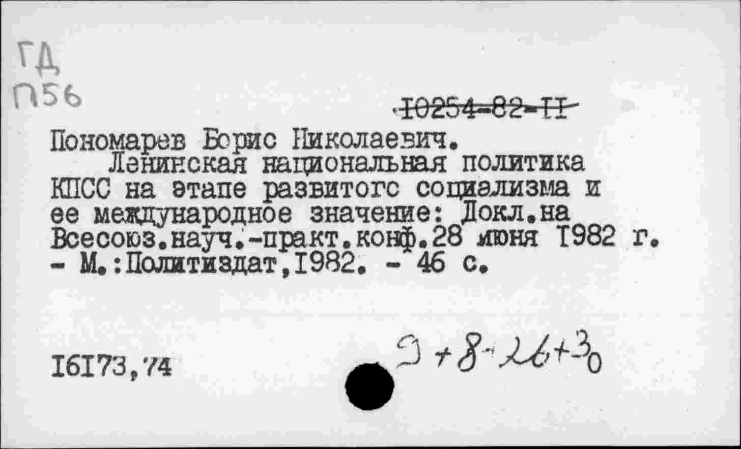 ﻿ГД
Г*5Ь	■И254-С2-Т1-
Пономарев Борис Николаевич.
Ленинская национальная политика КПСС на этапе развитого социализма и ее международное значение: Докл.на Всесоюз.науч.-практ.конф.28 июня Т982 г - М.:Политиздат,1982. - 46 с.
16173,74